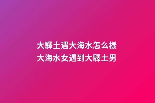 大驛土遇大海水怎么樣 大海水女遇到大驛土男
